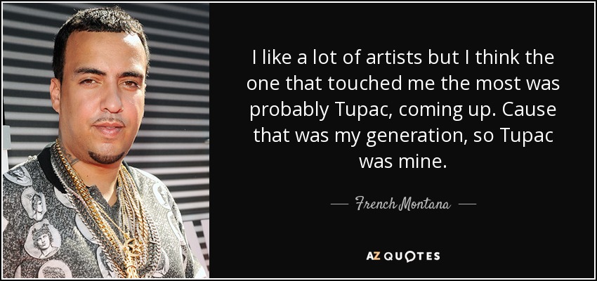 I like a lot of artists but I think the one that touched me the most was probably Tupac, coming up. Cause that was my generation, so Tupac was mine. - French Montana