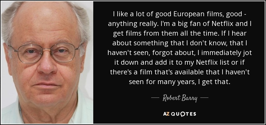 I like a lot of good European films, good - anything really. I'm a big fan of Netflix and I get films from them all the time. If I hear about something that I don't know, that I haven't seen, forgot about, I immediately jot it down and add it to my Netflix list or if there's a film that's available that I haven't seen for many years, I get that. - Robert Barry