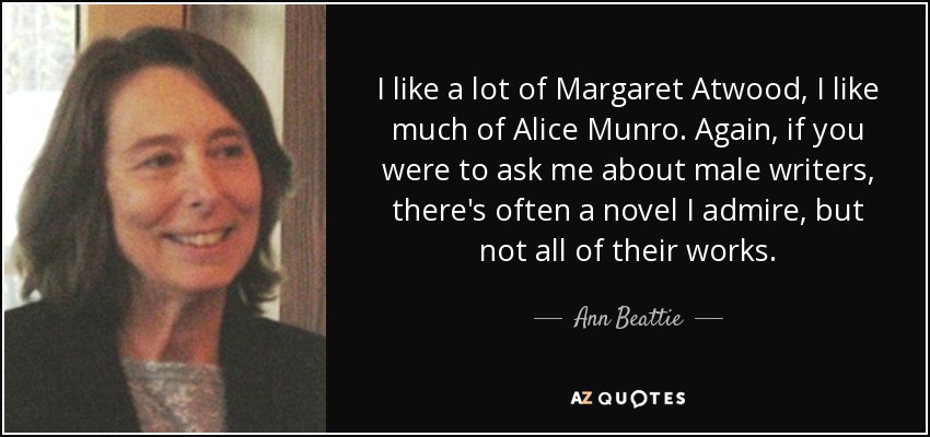 I like a lot of Margaret Atwood, I like much of Alice Munro. Again, if you were to ask me about male writers, there's often a novel I admire, but not all of their works. - Ann Beattie