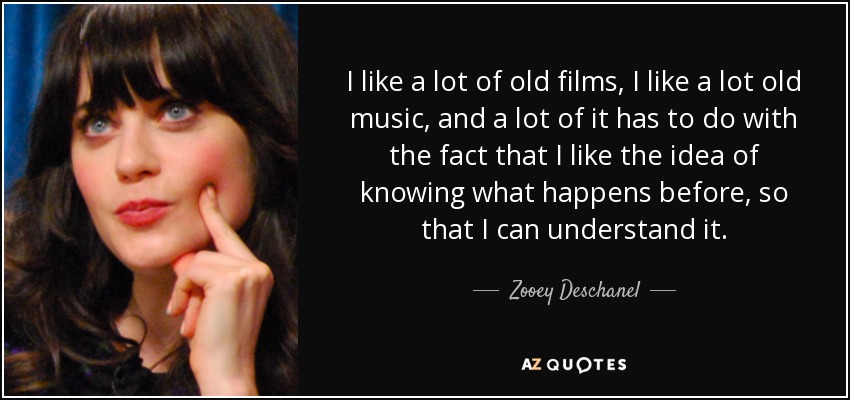 I like a lot of old films, I like a lot old music, and a lot of it has to do with the fact that I like the idea of knowing what happens before, so that I can understand it. - Zooey Deschanel