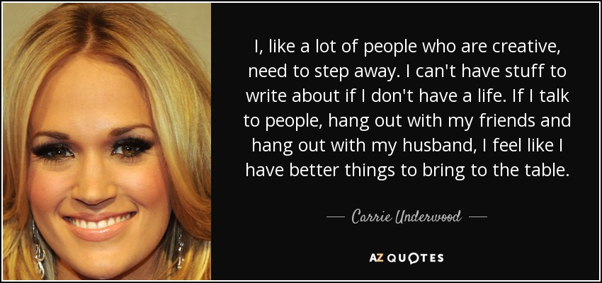 I, like a lot of people who are creative, need to step away. I can't have stuff to write about if I don't have a life. If I talk to people, hang out with my friends and hang out with my husband, I feel like I have better things to bring to the table. - Carrie Underwood