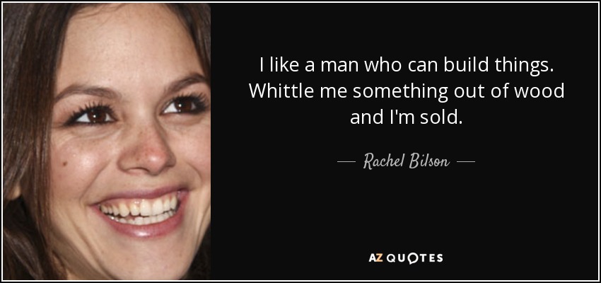 I like a man who can build things. Whittle me something out of wood and I'm sold. - Rachel Bilson