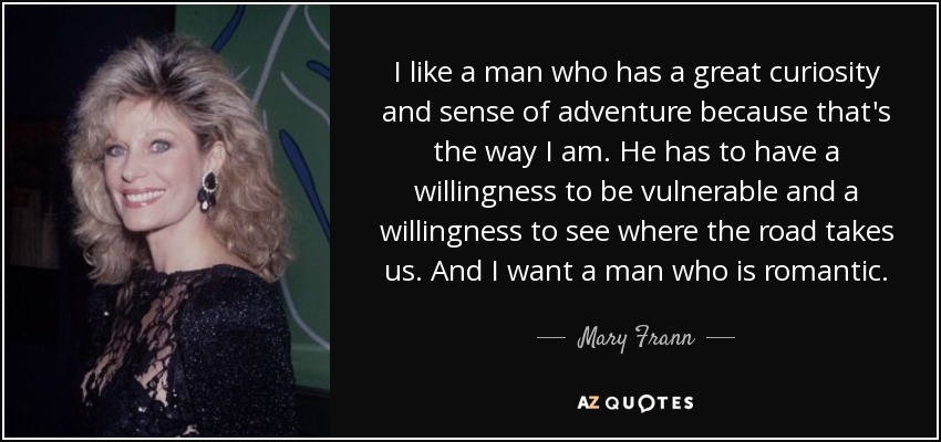 I like a man who has a great curiosity and sense of adventure because that's the way I am. He has to have a willingness to be vulnerable and a willingness to see where the road takes us. And I want a man who is romantic. - Mary Frann