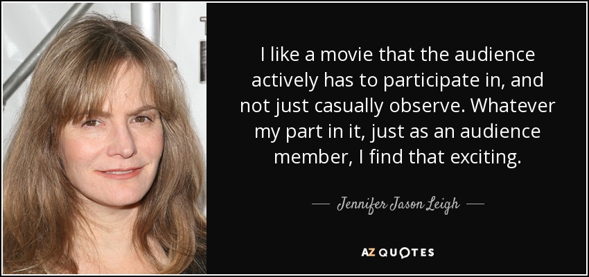 I like a movie that the audience actively has to participate in, and not just casually observe. Whatever my part in it, just as an audience member, I find that exciting. - Jennifer Jason Leigh