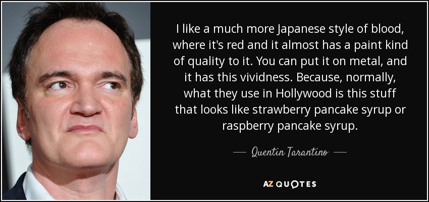 I like a much more Japanese style of blood, where it's red and it almost has a paint kind of quality to it. You can put it on metal, and it has this vividness. Because, normally, what they use in Hollywood is this stuff that looks like strawberry pancake syrup or raspberry pancake syrup. - Quentin Tarantino