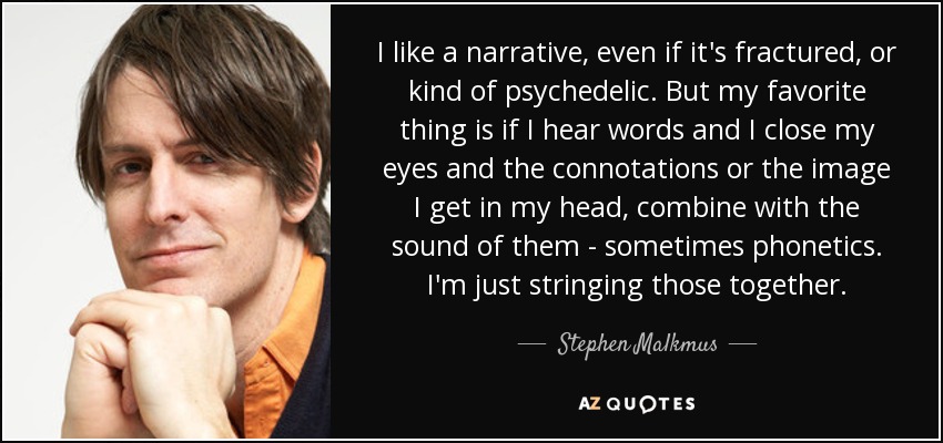 I like a narrative, even if it's fractured, or kind of psychedelic. But my favorite thing is if I hear words and I close my eyes and the connotations or the image I get in my head, combine with the sound of them - sometimes phonetics. I'm just stringing those together. - Stephen Malkmus