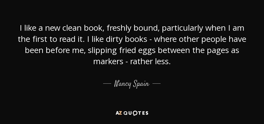 I like a new clean book, freshly bound, particularly when I am the first to read it. I like dirty books - where other people have been before me, slipping fried eggs between the pages as markers - rather less. - Nancy Spain