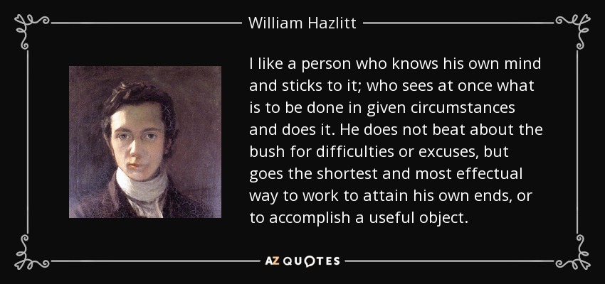 I like a person who knows his own mind and sticks to it; who sees at once what is to be done in given circumstances and does it. He does not beat about the bush for difficulties or excuses, but goes the shortest and most effectual way to work to attain his own ends, or to accomplish a useful object. - William Hazlitt