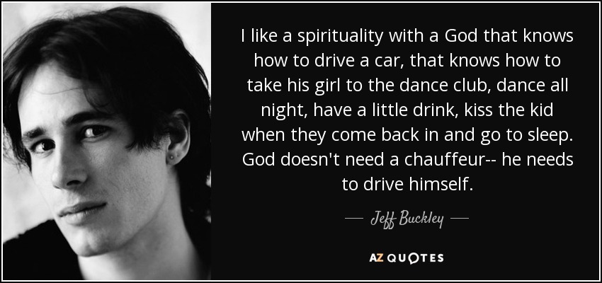I like a spirituality with a God that knows how to drive a car, that knows how to take his girl to the dance club, dance all night, have a little drink, kiss the kid when they come back in and go to sleep. God doesn't need a chauffeur-- he needs to drive himself. - Jeff Buckley