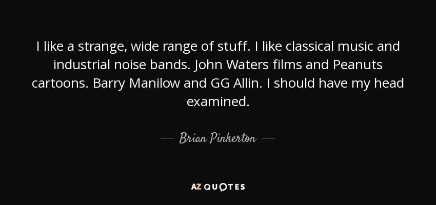 I like a strange, wide range of stuff. I like classical music and industrial noise bands. John Waters films and Peanuts cartoons. Barry Manilow and GG Allin. I should have my head examined. - Brian Pinkerton