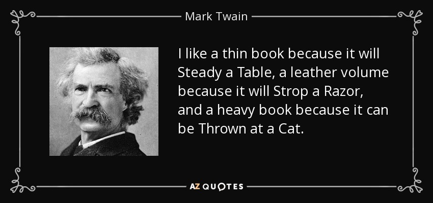 I like a thin book because it will Steady a Table, a leather volume because it will Strop a Razor, and a heavy book because it can be Thrown at a Cat. - Mark Twain