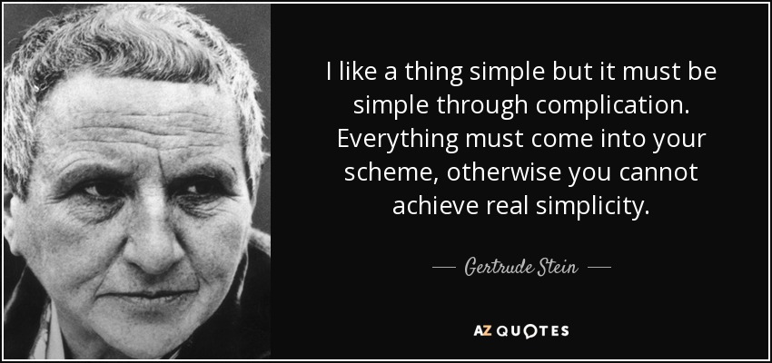 I like a thing simple but it must be simple through complication. Everything must come into your scheme, otherwise you cannot achieve real simplicity. - Gertrude Stein