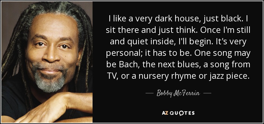 I like a very dark house, just black. I sit there and just think. Once I'm still and quiet inside, I'll begin. It's very personal; it has to be. One song may be Bach, the next blues, a song from TV, or a nursery rhyme or jazz piece. - Bobby McFerrin