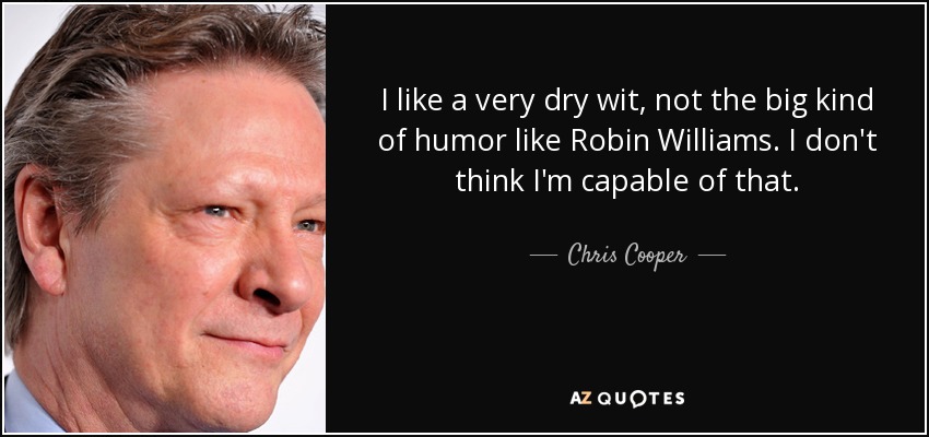I like a very dry wit, not the big kind of humor like Robin Williams. I don't think I'm capable of that. - Chris Cooper