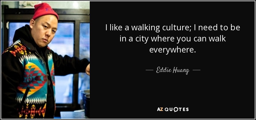I like a walking culture; I need to be in a city where you can walk everywhere. - Eddie Huang
