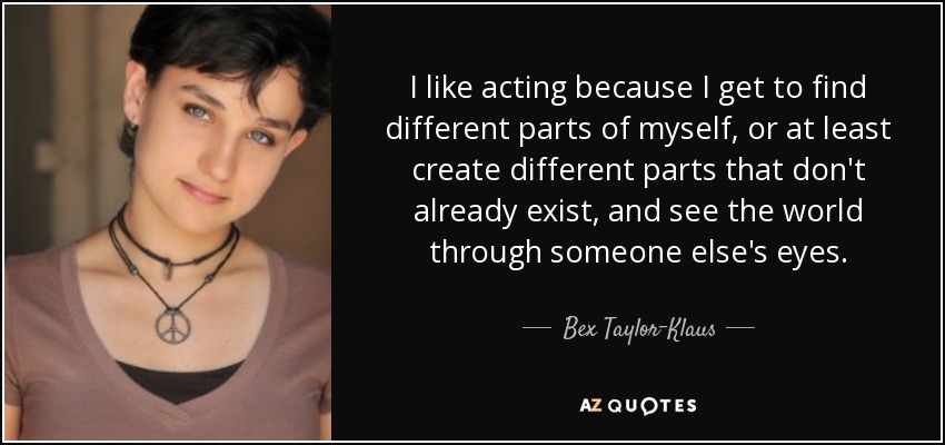 I like acting because I get to find different parts of myself, or at least create different parts that don't already exist, and see the world through someone else's eyes. - Bex Taylor-Klaus