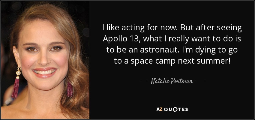 I like acting for now. But after seeing Apollo 13, what I really want to do is to be an astronaut. I'm dying to go to a space camp next summer! - Natalie Portman