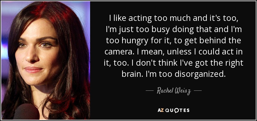 I like acting too much and it's too, I'm just too busy doing that and I'm too hungry for it, to get behind the camera. I mean, unless I could act in it, too. I don't think I've got the right brain. I'm too disorganized. - Rachel Weisz