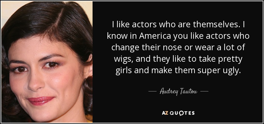 I like actors who are themselves. I know in America you like actors who change their nose or wear a lot of wigs, and they like to take pretty girls and make them super ugly. - Audrey Tautou