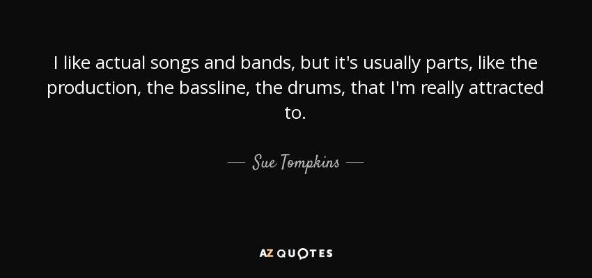 I like actual songs and bands, but it's usually parts, like the production, the bassline, the drums, that I'm really attracted to. - Sue Tompkins