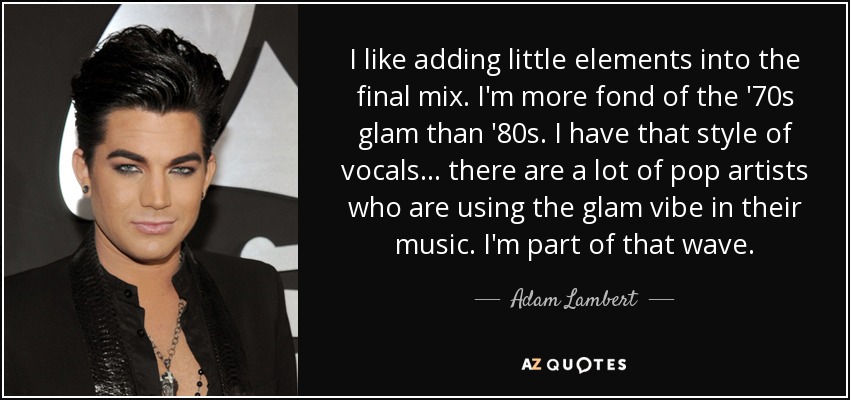 I like adding little elements into the final mix. I'm more fond of the '70s glam than '80s. I have that style of vocals... there are a lot of pop artists who are using the glam vibe in their music. I'm part of that wave. - Adam Lambert