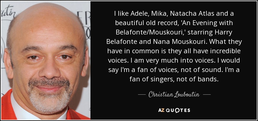 I like Adele, Mika, Natacha Atlas and a beautiful old record, 'An Evening with Belafonte/Mouskouri,' starring Harry Belafonte and Nana Mouskouri. What they have in common is they all have incredible voices. I am very much into voices. I would say I'm a fan of voices, not of sound. I'm a fan of singers, not of bands. - Christian Louboutin