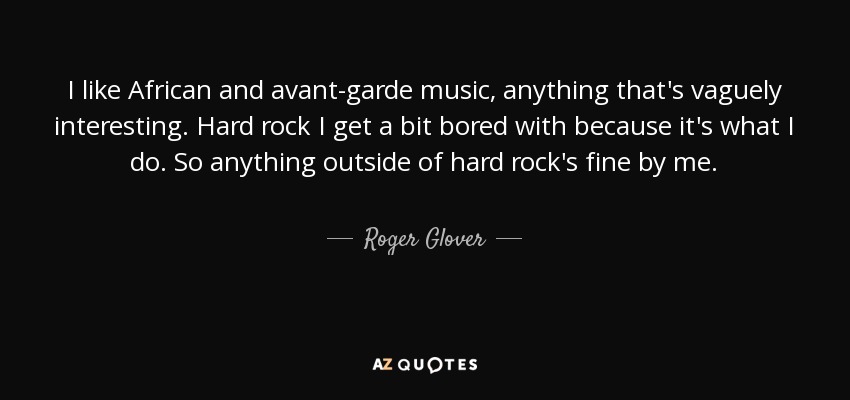 I like African and avant-garde music, anything that's vaguely interesting. Hard rock I get a bit bored with because it's what I do. So anything outside of hard rock's fine by me. - Roger Glover