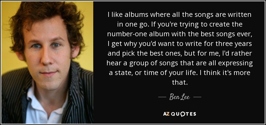 I like albums where all the songs are written in one go. If you're trying to create the number-one album with the best songs ever, I get why you'd want to write for three years and pick the best ones, but for me, I'd rather hear a group of songs that are all expressing a state, or time of your life. I think it's more that. - Ben Lee