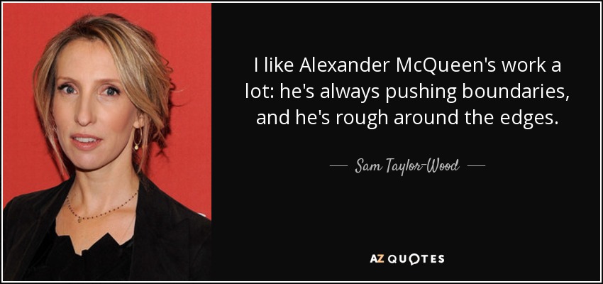 I like Alexander McQueen's work a lot: he's always pushing boundaries, and he's rough around the edges. - Sam Taylor-Wood