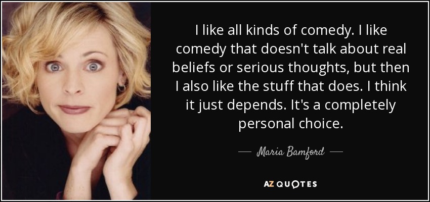 I like all kinds of comedy. I like comedy that doesn't talk about real beliefs or serious thoughts, but then I also like the stuff that does. I think it just depends. It's a completely personal choice. - Maria Bamford