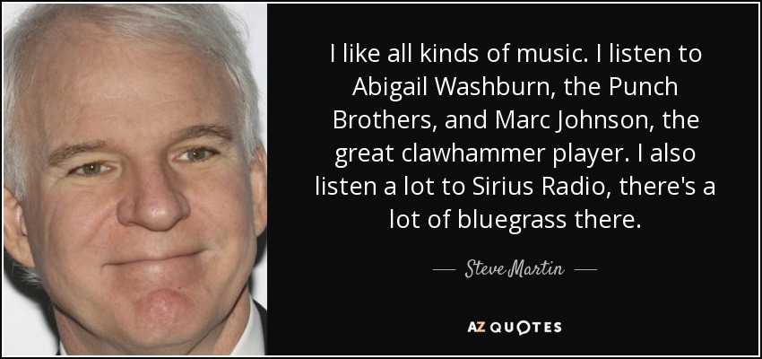 I like all kinds of music. I listen to Abigail Washburn, the Punch Brothers, and Marc Johnson, the great clawhammer player. I also listen a lot to Sirius Radio, there's a lot of bluegrass there. - Steve Martin