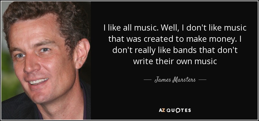 I like all music. Well, I don't like music that was created to make money. I don't really like bands that don't write their own music - James Marsters