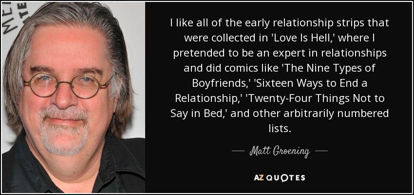 I like all of the early relationship strips that were collected in 'Love Is Hell,' where I pretended to be an expert in relationships and did comics like 'The Nine Types of Boyfriends,' 'Sixteen Ways to End a Relationship,' 'Twenty-Four Things Not to Say in Bed,' and other arbitrarily numbered lists. - Matt Groening