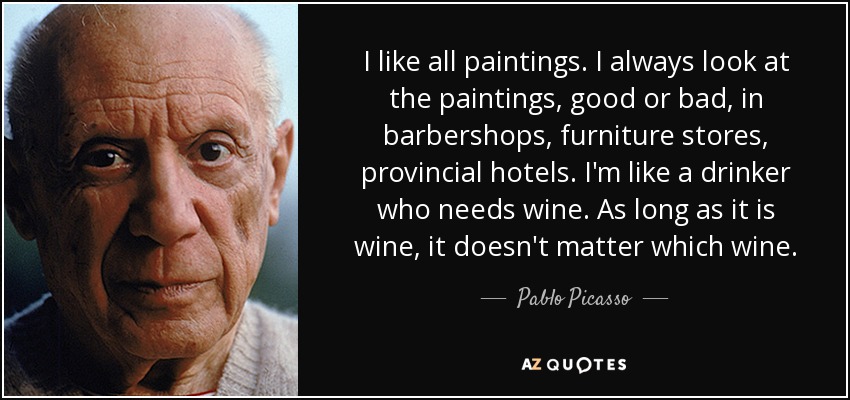 I like all paintings. I always look at the paintings, good or bad, in barbershops, furniture stores, provincial hotels. I'm like a drinker who needs wine. As long as it is wine, it doesn't matter which wine. - Pablo Picasso