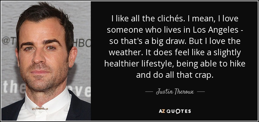 I like all the clichés. I mean, I love someone who lives in Los Angeles - so that's a big draw. But I love the weather. It does feel like a slightly healthier lifestyle, being able to hike and do all that crap. - Justin Theroux