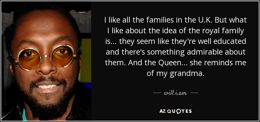 I like all the families in the U.K. But what I like about the idea of the royal family is... they seem like they're well educated and there's something admirable about them. And the Queen... she reminds me of my grandma. - will.i.am