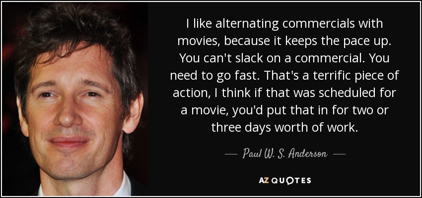 I like alternating commercials with movies, because it keeps the pace up. You can't slack on a commercial. You need to go fast. That's a terrific piece of action, I think if that was scheduled for a movie, you'd put that in for two or three days worth of work. - Paul W. S. Anderson