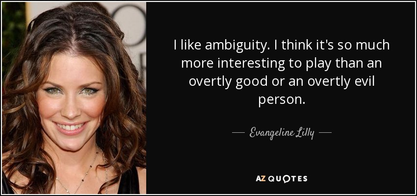 I like ambiguity. I think it's so much more interesting to play than an overtly good or an overtly evil person. - Evangeline Lilly