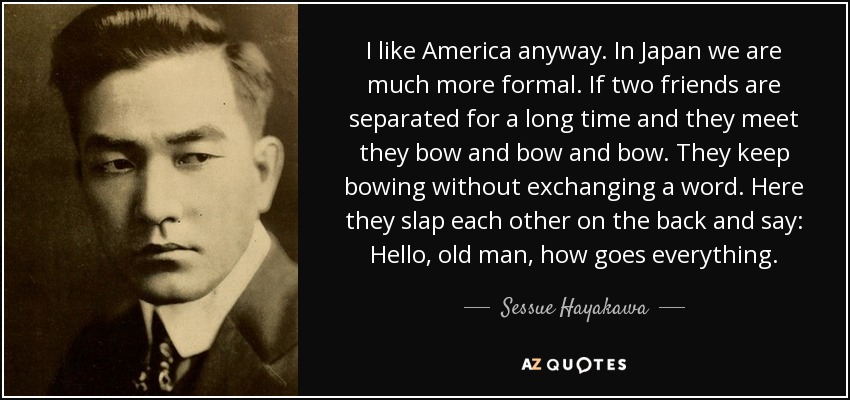I like America anyway. In Japan we are much more formal. If two friends are separated for a long time and they meet they bow and bow and bow. They keep bowing without exchanging a word. Here they slap each other on the back and say: Hello, old man, how goes everything. - Sessue Hayakawa