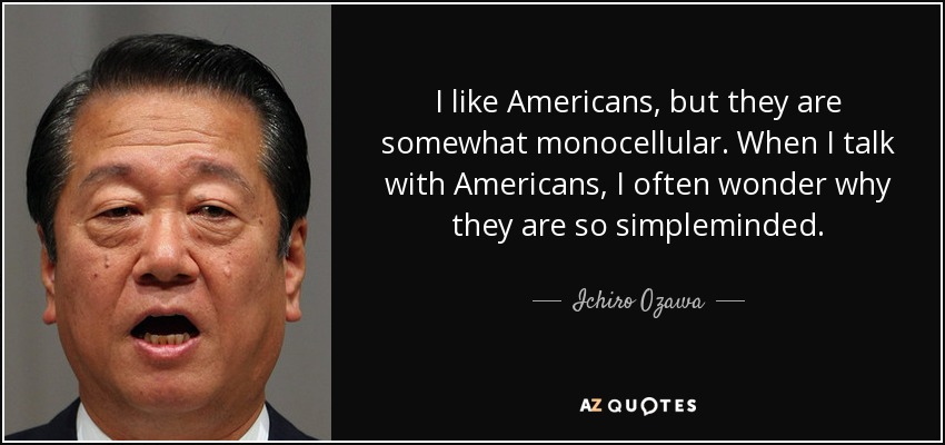 I like Americans, but they are somewhat monocellular. When I talk with Americans, I often wonder why they are so simpleminded. - Ichiro Ozawa