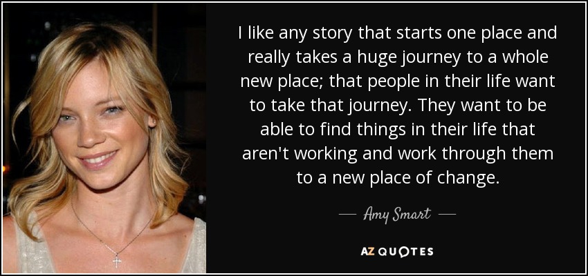 I like any story that starts one place and really takes a huge journey to a whole new place; that people in their life want to take that journey. They want to be able to find things in their life that aren't working and work through them to a new place of change. - Amy Smart