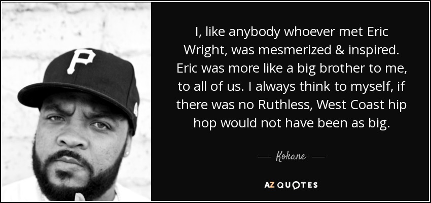 I, like anybody whoever met Eric Wright, was mesmerized & inspired. Eric was more like a big brother to me, to all of us. I always think to myself, if there was no Ruthless, West Coast hip hop would not have been as big. - Kokane