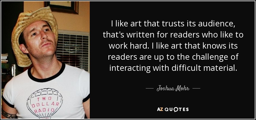 I like art that trusts its audience, that's written for readers who like to work hard. I like art that knows its readers are up to the challenge of interacting with difficult material. - Joshua Mohr