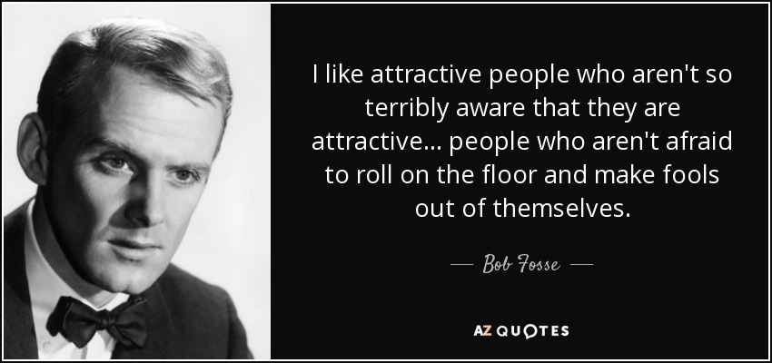 I like attractive people who aren't so terribly aware that they are attractive... people who aren't afraid to roll on the floor and make fools out of themselves. - Bob Fosse