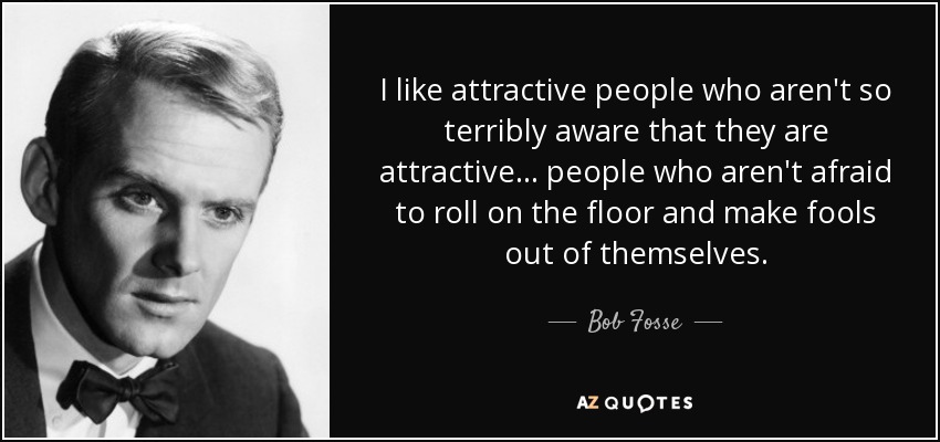 I like attractive people who aren't so terribly aware that they are attractive... people who aren't afraid to roll on the floor and make fools out of themselves. - Bob Fosse