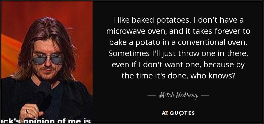 I like baked potatoes. I don't have a microwave oven, and it takes forever to bake a potato in a conventional oven. Sometimes I'll just throw one in there, even if I don't want one, because by the time it's done, who knows? - Mitch Hedberg