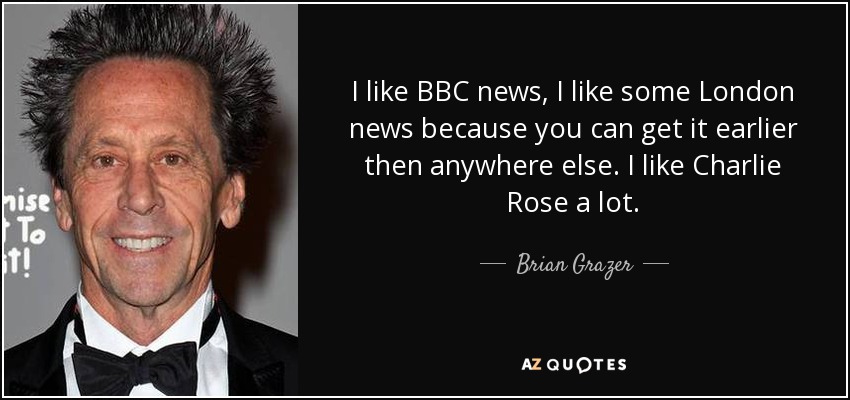 I like BBC news, I like some London news because you can get it earlier then anywhere else. I like Charlie Rose a lot. - Brian Grazer