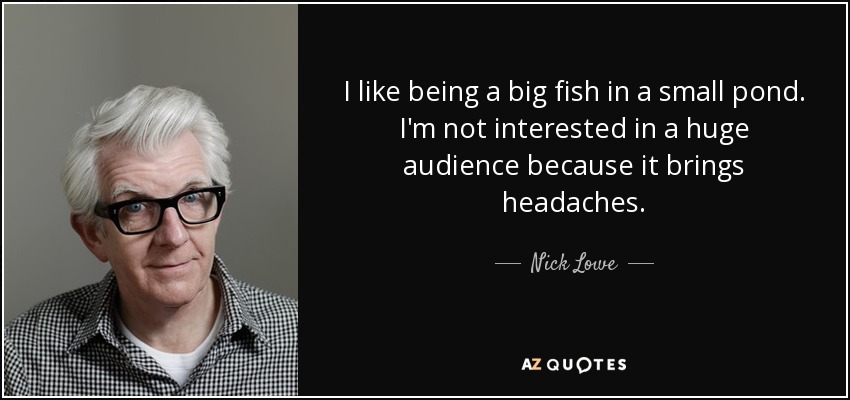 I like being a big fish in a small pond. I'm not interested in a huge audience because it brings headaches. - Nick Lowe