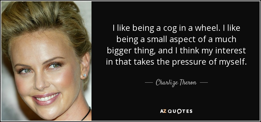 I like being a cog in a wheel. I like being a small aspect of a much bigger thing, and I think my interest in that takes the pressure of myself. - Charlize Theron