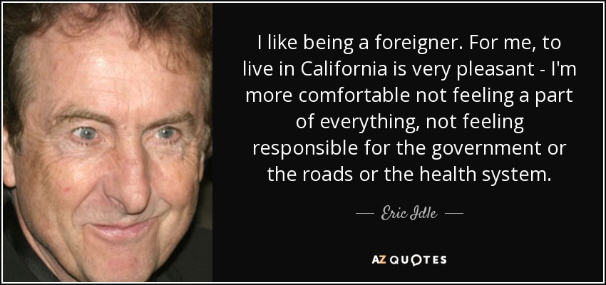 I like being a foreigner. For me, to live in California is very pleasant - I'm more comfortable not feeling a part of everything, not feeling responsible for the government or the roads or the health system. - Eric Idle